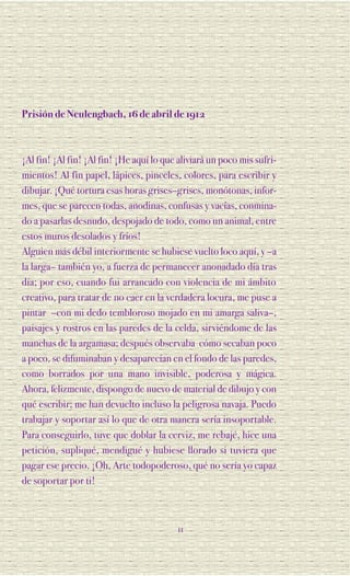Prisión de Neulengbach, 16 de abril de 1912



¡Al fin! ¡Al fin! ¡Al fin! ¡He aquí lo que aliviará un poco mis sufri-
mientos! Al fin papel, lápices, pinceles, colores, para escribir y
dibujar. ¡Qué tortura esas horas grises–grises, monótonas, infor-
mes, que se parecen todas, anodinas, confusas y vacías, conmina-
do a pasarlas desnudo, despojado de todo, como un animal, entre
estos muros desolados y fríos!
Alguien más débil interiormente se hubiese vuelto loco aquí, y –a
la larga– también yo, a fuerza de permanecer anonadado día tras
día; por eso, cuando fui arrancado con violencia de mi ámbito
creativo, para tratar de no caer en la verdadera locura, me puse a
pintar –con mi dedo tembloroso mojado en mi amarga saliva–,
paisajes y rostros en las paredes de la celda, sirviéndome de las
manchas de la argamasa; después observaba cómo secaban poco
a poco, se difuminaban y desaparecían en el fondo de las paredes,
como borrados por una mano invisible, poderosa y mágica.
Ahora, felizmente, dispongo de nuevo de material de dibujo y con
qué escribir; me han devuelto incluso la peligrosa navaja. Puedo
trabajar y soportar así lo que de otra manera sería insoportable.
Para conseguirlo, tuve que doblar la cerviz, me rebajé, hice una
petición, supliqué, mendigué y hubiese llorado si tuviera que
pagar ese precio. ¡Oh, Arte todopoderoso, qué no sería yo capaz
de soportar por ti!



                                          11
 