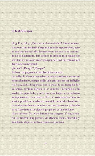 17 de abril de 1912



El 13. El 13. El 13. ¡Trece veces el trece de abril! Anteriormente,
el trece no me inspiraba ninguna aprensión supersticiosa, pero
he aquí que ahora el día decimotercero del mes se ha converti-
do en un día funesto. Fue el trece de abril de 1912 cuando me
arrestaron y pusieron entre rejas por decisión del tribunal del
distrito de Neulengbach.
¿Por qué? ¿Por qué? ¿Por qué?
No lo sé; mi pregunta no ha obtenido respuesta.
Las calles de Viena no retumban de gritos estridentes contra mi
encarcelamiento, porque nadie sabe aún que me han infligido
violencia, hecho desaparecer como a través de una trampilla. Por
lo demás, ¿gritaría alguien si se supiera? ¿Vendrían en mi
ayuda? Sí, quizá G.K., y A.R., pero los demás se esconderían
mezquinamente; en cuanto a T.F., se comportaría como un
jesuita, pondría un semblante impasible, alzaría los hombros y
se sentiría moralmente superior a ese otro que soy yo, y liberado
en su fuero interno de alguien que para él es un obstáculo.
¡En el infierno! No. No el Infierno con una gran “i” mayúscula.
En un infierno muy preciso, vil, abyecto, sucio, miserable y
humillante al que se me ha arrojado con presteza.




                                12
 