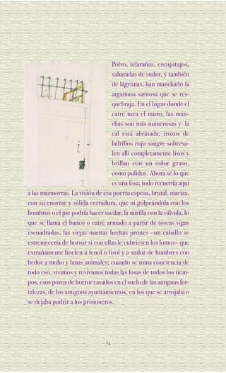 Polvo, telarañas, escupitajos,
                                  vaharadas de sudor, y también
                                  de lágrimas, han manchado la
                                  argamasa sarnosa que se res-
                                  quebraja. En el lugar donde el
                                  catre toca el muro, las man-
                                  chas son más numerosas y la
                                  cal está abrasada; trozos de
                                  ladrillos rojo sangre sobresa-
                                  len allí completamente lisos y
                                  brillan con un color graso,
                                  como pulidos. Ahora sé lo que
                                  es una fosa; todo recuerda aquí
a las mazmorras. La visión de esa puerta espesa, brutal, maciza,
con su enorme y sólida cerradura, que ni golpeándola con los
hombros o el pie podría hacer vacilar, la mirilla con la válvula, lo
que se llama el banco o catre armado a partir de toscas vigas
escuadradas, las viejas mantas hechas jirones –un caballo se
estremecería de horror si con ellas le cubriesen los lomos– que
extrañamente huelen a fenol o lisol y a sudor de hombres con
hedor a moho y lanas animales; cuando se toma conciencia de
todo eso, vivimos y revivimos todas las fosas de todos los tiem-
pos, esos pozos de horror cavados en el suelo de las antiguas for-
talezas, de los antiguos ayuntamientos, en los que se arrojaba o
se dejaba pudrir a los prisioneros.




                                 14
 