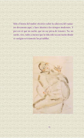 Sólo el botón del timbre eléctrico sobre la cabecera del camas-
tro desentona aquí, y hace alusión a los tiempos modernos. Y
por eso sé que no sueño, que no soy presa de visiones. No, no
sueño, vivo, sufro; a menos que la vida sólo sea un sueño donde
se castigan severamente las pesadillas.




                                    15
 