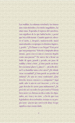 Las rodillas, la columna vertebral y los brazos
aún están doloridos y los dedos magullados, las
uñas rotas. Esperaba el regreso del carcelero,
casi orgulloso de lo que había hecho, y pensé
que iría a felicitarme. Cuando apareció, obser-
vó el suelo, y, después, inmisericorde, lanzó
nauseabundos escupitajos en distintos lugares,
y gruñó: “¿Tú llamas a eso fregar? Está peor
que una porqueriza. Volverás a limpiarlo ahora
mismo, ¡pero esta vez más te conviene dejarlo
como una patena!” De nuevo fui a llenar un
balde de agua, grande y pesado, me puse de
rodillas y froté y froté. ¿Cómo puede un hom-
bre encontrar placer (¡ placer! – ¡destello divi-
no!) en humillar tanto a los otros? ¿De dónde
viene esa maldad? ¿Cómo puede ser posible tal
infamia? ¡Yo aún no estoy condenado! ¿Qué
derecho tienen entonces a castigarme? Aquí
nadie sabe si aún no seré inocente, y si lo soy
¿qué derecho les asiste para maltratarme? ¿Se
procede así con todos los preventivos? Estaría
bien meter en chirona un día a todos los dipu-
tados, así, visto y no visto, a fin de que esos
legisladores descerebrados sientan en su pro-
pia carne –puesto que carecen de alma– lo que
significa estar encarcelado.


                       17
 