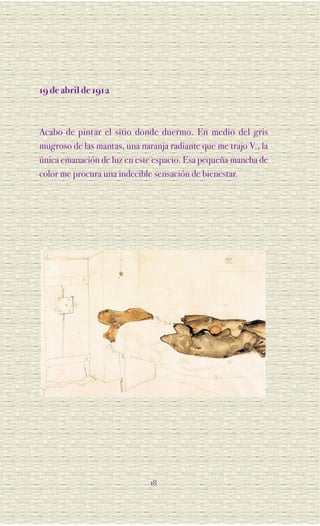 19 de abril de 1912



Acabo de pintar el sitio donde duermo. En medio del gris
mugroso de las mantas, una naranja radiante que me trajo V., la
única emanación de luz en este espacio. Esa pequeña mancha de
color me procura una indecible sensación de bienestar.




                              18
 