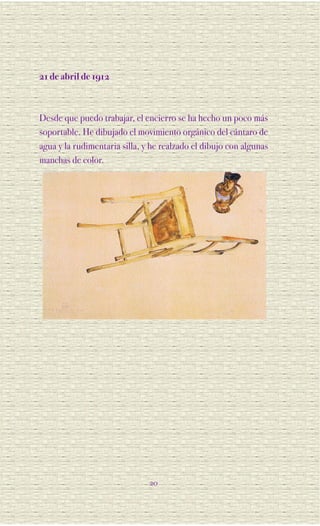 21 de abril de 1912



Desde que puedo trabajar, el encierro se ha hecho un poco más
soportable. He dibujado el movimiento orgánico del cántaro de
agua y la rudimentaria silla, y he realzado el dibujo con algunas
manchas de color.




                               20
 