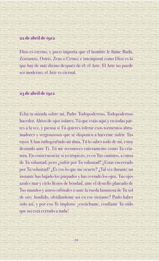 22 de abril de 1912

Dios es eterno, y poco importa que el hombre le llame Buda,
Zoroastro, Osiris, Zeus o Cristo; e intemporal como Dios es lo
que hay de más divino después de él: el Arte. El Arte no puede
ser moderno; el Arte es eternal.



23 de abril de 1912



Echa tu mirada sobre mí, Padre Todopoderoso, Todopoderoso
hacedor, Altivo de ojos solares, Tú que estás aquí y en todas par-
tes a la vez, y piensa si Tú quieres tolerar esos tormentos abru-
madores y vergonzosos que se disponen a hacerme sufrir. Tus
rayos X han radiografiado mi alma, Tú lo sabes todo de mí, estoy
desnudo ante Ti, Tú me reconoces enteramente como Tu cria-
tura. En consecuencia: si yo tropiezo, es en Tus caminos, a causa
de Tu voluntad; pero ¿sufrir por Tu voluntad? ¿Estar encerrado
por Tu voluntad? ¿Es eso lo que me ocurre? ¿Tal vez durante un
instante has bajado los párpados y has cerrado los ojos, Tus ojos
azules mar y cielo llenos de bondad, ante el destello plateado de
Tus mundos y astros orbitales o ante la rueda luminosa de Tu sol
de oro fundido, olvidándome así en ese instante? Pudo haber
sido así, y por eso Te imploro: ¡escúchame, confíame Tu oído
que no está cerrado a nada!




                               22
 