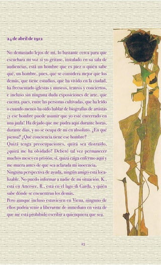 24 de abril de 1912

No demasiado lejos de mí, lo bastante cerca para que
escuchara mi voz si yo gritase, instalado en su sala de
audiencias, está un hombre que es juez o quién sabe
qué, un hombre, pues, que se considera mejor que los
demás, que tiene estudios, que ha vivido en la ciudad,
ha frecuentado iglesias y museos, teatros y conciertos,
e incluso sin ninguna duda exposiciones de arte, que
cuenta, pues, entre las personas cultivadas, que ha leído
o cuando menos ha oído hablar de biografías de artistas
¡y ese hombre puede asumir que yo esté encerrado en
una jaula! Ha dejado que me pudra aquí durante horas,
durante días, y no se ocupa de mí en absoluto. ¿En qué
piensa? ¿Qué conciencia tiene ese hombre?
Quizá tenga preocupaciones, quizá sea distraído,
¿quizá me ha olvidado? Deberé tal vez permanecer
muchos meses en prisión; sí, quizá caiga enfermo aquí y
me muera antes de que sea aclarada mi inocencia.
Ninguna perspectiva de ayuda, ningún amigo está loca-
lizable. No puedo informar a nadie de mi situación. K.,
está en Attersee, R., está en el lago di Garda, y quién
sabe dónde se encuentran los demás.
Pero aunque incluso estuviesen en Viena, ninguno de
ellos podría venir a liberarme de inmediato en vista de
que me está prohibido escribir a quienquiera que sea.




                                          23
 