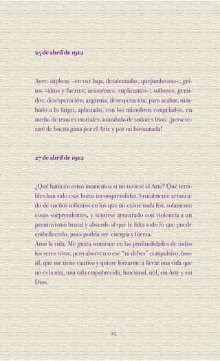 25 de abril de 1912



Ayer: súplicas –en voz baja, desalentadas, quejumbrosas–; gri-
tos –altos y fuertes, insistentes, suplicantes–; sollozos, gemi-
dos, desesperación, angustia, desesperación; para acabar, tum-
bado a lo largo, aplastado, con los miembros congelados, en
medio de trances mortales, inundado de sudores fríos: ¡perseve-
raré de buena gana por el Arte y por mi bienamada!



27 de abril de 1912



¿Qué haría en estos momentos si no tuviese el Arte? Qué terri-
bles han sido esas horas incomprendidas, brutalmente arranca-
do de sueños infinitos en los que no existe nada feo, solamente
cosas sorprendentes, y sentirse arrastrado con violencia a un
primitivismo brutal y absurdo al que le falta todo lo que puede
embellecerlo, pues podría ser energía y fuerza.
Amo la vida. Me gusta sumirme en las profundidades de todos
los seres vivos; pero aborrezco ese “tú debes” compulsivo, hos-
til, que me tiene cautivo y quiere forzarme a llevar una vida que
no es la mía, una vida empobrecida, funcional, útil, sin Arte y sin
Dios.




                                25
 