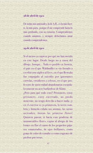 28 de abril de 1912

De todas mis amistades, la de A.R., es la más fuer-
te, la más pura, porque él me comprende hasta lo
más profundo, con su corazón. Comprendemos
cuando amamos, y siempre deberíamos amar
cuando comprendemos.

29 de abril de 1912

Si al menos yo supiese por qué me han metido
en este lugar. Desde luego no a causa del
dibujo. Aunque... Todo es posible en Au st ria,
el país en el que Waldmüller se vio forzado a
escribir una súplica al fisco, en el que Ro m a ko
fue empujado al suicidio por ignora n te s
currelas, envidiosos y celosos, en el que pro-
fe s o res de unive rsidad abandonaron escanda-
l o s a m e n te un acto burlándose de Klimt.
¿Pero para qué todo esto? Prisionero, estoy
p ri s i o n e ro, estoy encerrado, no puedo
m ove rme, no tengo dere cho a hacer nada; ¡y
en el exterior es ya primavera, la tierra som-
bría y húmeda exhala sus aromas, las savias
ascienden, brotan las pri m e ras fl o re s !
Quisiera pasear, ir hacia esas praderas de
innumerables flores, espiar al abrigo de los
b rotes en flor el canto de los pequeños pája-
ros enamorados, de ojos brillantes, como
g otas de color de esmalte o como enga stes de
piedras preciosas.

                        27
 