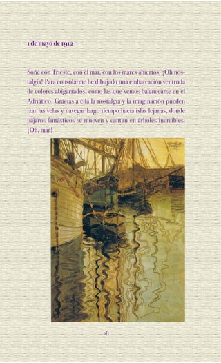 1 de mayo de 1912



Soñé con Trieste, con el mar, con los mares abiertos. ¡Oh nos-
talgia! Para consolarme he dibujado una embarcación ventruda
de colores abigarrados, como las que vemos balancearse en el
Adriático. Gracias a ella la nostalgia y la imaginación pueden
izar las velas y navegar largo tiempo hacia islas lejanas, donde
pájaros fantásticos se mueven y cantan en árboles increíbles.
¡Oh, mar!




                              28
 