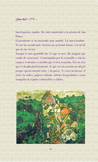 ¿Qué día? – ?! ?! –



Interrupción, cambio. He sido transferido a la prisión de San
Pölten.
El gendarme se ha most rado muy amable. Un buen hombre .
No me ha encadenado. Incluso me permitió fumar, con tal de
que no me viesen.
Aunque lo más agradable fue el viaje en tren. Me imaginé que
estaba de vacaciones. Contemplaba por la ventanilla y veía los
campos verdeantes a medida que el tren avanzaba. Era un tren
que se desplazaba lentamente, lo que en esta ocasión me alegró
porque quería mirarlo todo, y despacio. Vi cosas hermosas: el
cielo, las nubes, pájaros volando, árboles desgreñados y casas
tranquilas de tejados confortables y sólidos.




                             29
 