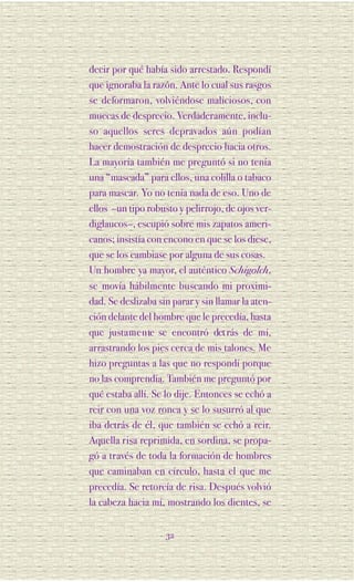 decir por qué había sido arrestado. Respondí
que ignoraba la razón. Ante lo cual sus rasgos
se deformaron, volviéndose maliciosos, con
muecas de desprecio. Verdaderamente, inclu-
so aquellos seres depravados aún podían
hacer demostración de desprecio hacia otros.
La mayoría también me preguntó si no tenía
una “mascada” para ellos, una colilla o tabaco
para mascar. Yo no tenía nada de eso. Uno de
ellos –un tipo robusto y pelirrojo, de ojos ver-
diglaucos–, escupió sobre mis zapatos ameri-
canos; insistía con encono en que se los diese,
que se los cambiase por alguna de sus cosas.
Un hombre ya mayor, el auténtico Schigolch,
se movía hábilmente buscando mi proximi-
dad. Se deslizaba sin parar y sin llamar la aten-
ción delante del hombre que le precedía, hasta
que justa m e n te se encontró det rás de mí,
arrastrando los pies cerca de mis talones. Me
hizo preguntas a las que no respondí porque
no las comprendía. También me preguntó por
qué estaba allí. Se lo dije. Entonces se echó a
reir con una voz ronca y se lo susurró al que
iba detrás de él, que también se echó a reir.
Aquella risa reprimida, en sordina, se propa-
gó a través de toda la formación de hombres
que caminaban en círculo, hasta el que me
precedía. Se retorcía de risa. Después volvió
la cabeza hacia mí, mostrando los dientes, se


                    32
 