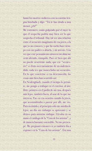 lamió los morros violáceos con su enorme len-
gua hinchada y dijo: “Tú te has tirado a una
menor, ¿eh?”
Me estremecí, como golpeado por el rayo: lo
que él sospecha podría muy bien ser lo que
sospecha el tribunal. Hay tal vez una relación
entre el secuestro imaginario de esa joven, a la
que yo no conozco, y que ha vuelto hace tiem-
po con sus padres o abuela, y mi arresto. Una
vez que este pensamiento atravesó mi alma me
sentí aliviado, tranquilo. Pues sé bien que ahí
no puede ocurrirme nada, que ese “secues-
tro” es fruto necesariamente de un malenten-
dido, toda vez que nunca hubo un secuestro.
En lo que concierne a esa desconocida, las
cosas más bien han ocurrido así:
En Neulengbach, cuando el tiempo lo permi-
te, me pongo a trabajar en el exterior, al aire
libre; primero en el jardín de mi casa, después
más lejos, también fuera, al azar de lo que me
interesa. Fue en esa ocasión cuando la joven,
que acostumbraba a pasear por allí, me vio.
Parecía tímida y al principio sólo me miraba de
lejos; un día sin embargo se aproximó y se
detuvo para mirarme trabajar. Llevaba en su
mano el catálogo de la “Casa de los artistas”, y
de manera bastante ostensible. No me preocu-
pé. Me preguntó entonces si yo también iba a
exponer en la “Casa de los artistas”. Era una


                              33
 