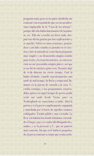 pregunta tonta, pero yo no quise ofenderla; me
contenté con responderle que yo era un adver-
sario implacable de la “Casa de los artistas”,
porque allí sólo había funcionarios de la pintu-
ra, etc. Ella me escuchó sin decir nada, des-
pués me dio las gracias por mis explicaciones y
se marchó. Volvió en otras ocasiones, ponién-
dose a mi lado cuando yo pintaba en el exte-
rior, entre la naturaleza; como hacía preguntas
muy simples y no demostraba ningún sentido
para el arte y la creación artística, su conversa-
ción no me procuraba ningún placer, así que
yo no decía entonces gran cosa. Después dejé
de ve rla dura n te un cierto tiempo. Casi la
había olvidado, cuando repentinamente una
tarde de mal tiempo, de lluvia y tempestad, lla-
maron en la puerta de entrada a la casa. V.,
estaba conmigo, y nos preguntamos sorpren-
didos quién con aquel tiempo de perros podía
venir tan tarde desde Viena, pues en
Neulengbach no conocíamos a nadie. Abrí la
puerta y vi a la joven completamente empapada
y manchada por el barro de aquellos caminos
enfangados. Estaba pálida y muy excitada. La
llevé a la habitación donde habíamos encendi-
do el fuego, pues yo estaba allí dibujando des-
nudos, y se la presenté a V., que no pareció
muy contenta. Sin que yo le hubiese pregunta-
do, la joven comenzó a contar que venía a refu-


                     34
 
