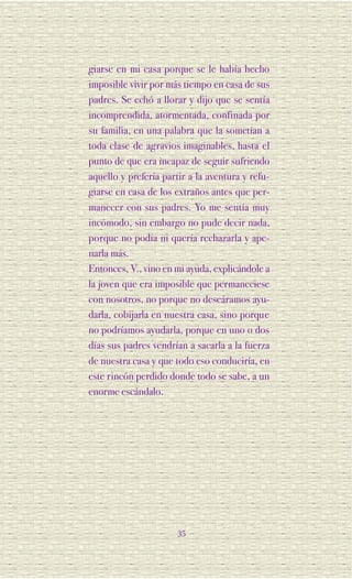 giarse en mi casa porque se le había hecho
imposible vivir por más tiempo en casa de sus
padres. Se echó a llorar y dijo que se sentía
incomprendida, atormentada, confinada por
su familia, en una palabra que la sometían a
toda clase de agravios imaginables, hasta el
punto de que era incapaz de seguir sufriendo
aquello y prefería partir a la aventura y refu-
giarse en casa de los extraños antes que per-
manecer con sus padres. Yo me sentía muy
incómodo, sin embargo no pude decir nada,
porque no podía ni quería rechazarla y ape-
narla más.
Entonces, V., vino en mi ayuda, explicándole a
la joven que era imposible que permaneciese
con nosotros, no porque no deseáramos ayu-
darla, cobijarla en nuestra casa, sino porque
no podríamos ayudarla, porque en uno o dos
días sus padres vendrían a sacarla a la fuerza
de nuestra casa y que todo eso conduciría, en
este rincón perdido donde todo se sabe, a un
enorme escándalo.




                       35
 