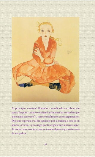 Al principio, continuó llorando y sacudiendo su cabeza sin
parar; después, cuando consiguió arrinconar las sospechas que
alimentaba acerca de V., pareció reafirmarse en sus argumentos.
Dijo que esperaba ir al día siguiente por la mañana a casa de su
abuela –a Viena–, y nos rogó que la acogiésemos al menos aque-
lla noche entre nosotros, pues en modo alguno regresaría a casa
de sus padres.


                              36
 