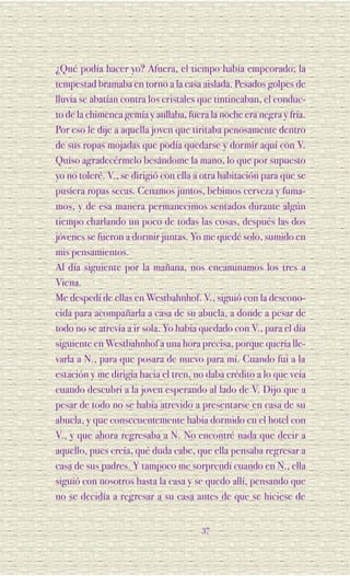 ¿Qué podía hacer yo? Afuera, el tiempo había empeorado; la
tempestad bramaba en torno a la casa aislada. Pesados golpes de
lluvia se abatían contra los cristales que tintineaban, el conduc-
to de la chimenea gemía y aullaba, fuera la noche era negra y fría.
Por eso le dije a aquella joven que tiritaba penosamente dentro
de sus ropas mojadas que podía quedarse y dormir aquí con V.
Quiso agradecérmelo besándome la mano, lo que por supuesto
yo no toleré. V., se dirigió con ella a otra habitación para que se
pusiera ropas secas. Cenamos juntos, bebimos cerveza y fuma-
mos, y de esa manera permanecimos sentados durante algún
tiempo charlando un poco de todas las cosas, después las dos
jóvenes se fueron a dormir juntas. Yo me quedé solo, sumido en
mis pensamientos.
Al día siguiente por la mañana, nos encaminamos los tres a
Viena.
Me despedí de ellas en Westbahnhof. V., siguió con la descono-
cida para acompañarla a casa de su abuela, a donde a pesar de
todo no se atrevía a ir sola. Yo había quedado con V., para el día
siguiente en Westbahnhof a una hora precisa, porque quería lle-
varla a N., para que posara de nuevo para mí. Cuando fui a la
estación y me dirigía hacia el tren, no daba crédito a lo que veía
cuando descubrí a la joven esperando al lado de V. Dijo que a
pesar de todo no se había atrevido a presentarse en casa de su
abuela, y que consecuentemente había dormido en el hotel con
V., y que ahora regresaba a N. No encontré nada que decir a
aquello, pues creía, qué duda cabe, que ella pensaba regresar a
casa de sus padres. Y tampoco me sorprendí cuando en N., ella
siguió con nosotros hasta la casa y se quedo allí, pensando que
no se decidía a regresar a su casa antes de que se hiciese de


                                       37
 