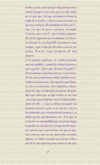 noche; no me convenía que ella permaneciese
mucho tiempo en mi casa, pero no dije nada,
no sé por qué. Así que permaneció hasta la
caída de la noche y volvió a pasar la noche en
mi casa: entonces decidí hablar de ello con V.,
una vez que la joven estuviese acostada.
Convine, pues, con V., que le haría compren-
der al día siguiente por la mañana a la desco-
nocida que le era imposible permanecer más
tiempo, y que tenía que llevarla a casa de sus
p a d res. Pe ro las cosas sucedieron de otra
manera.
A la mañana siguiente, yo estaba pintando
ante mi caballete, cuando de súbito la joven se
puso a gritar “¡Dios mío, ahí viene mi padre!”
Efectivamente: miré hacia fuera y vi a un hom-
bre de cierta edad atravesando el jardín y acer-
cándose hacia la casa. Sin esperar a que llama-
ra, fui a su encuentro. Nos saludamos educa-
damente bajo el umbral de la puerta, después
dijo que sabía que su hija estaba en mi casa
–personas que la habían visto le habían infor-
mado de ello–, y que yo debía entregarle sin
demora a la joven, pues si no me las vería en
los tribunales por corrupción de menores, ya
había puesto una denuncia, etc. A lo que le
contesté con tranquilidad que en primer lugar
no podía ser cuestión de corrupción de meno-
res, puesto que su joven hija, a la que yo ape-
nas conocía y que no me interesaba en modo
alguno, se había escapado por propia volun-
tad de la casa paterna para entrar en mi casa

                    38
 