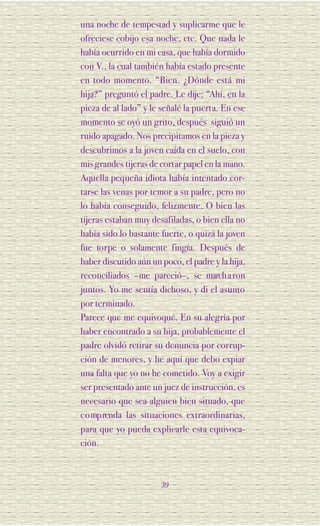 una noche de tempestad y suplicarme que le
ofreciese cobijo esa noche, etc. Que nada le
había ocurrido en mi casa, que había dormido
con V., la cual también había estado presente
en todo momento. “Bien. ¿Dónde está mi
hija?” preguntó el padre. Le dije: “Ahí, en la
pieza de al lado” y le señalé la puerta. En ese
momento se oyó un grito, después siguió un
ruido apagado. Nos precipitamos en la pieza y
descubrimos a la joven caída en el suelo, con
mis grandes tijeras de cortar papel en la mano.
Aquella pequeña idiota había intentado cor-
tarse las venas por temor a su padre, pero no
lo había conseguido, felizmente. O bien las
tijeras estaban muy desafiladas, o bien ella no
había sido lo bastante fuerte, o quizá la joven
fue to rpe o solamente fingía. Después de
haber discutido aún un poco, el padre y la hija,
reconciliados –me pareció–, se march a ron
juntos. Yo me sentía dichoso, y di el asunto
por terminado.
Parece que me equivoqué. En su alegría por
haber encontrado a su hija, probablemente el
padre olvidó retirar su denuncia por corrup-
ción de menores, y he aquí que debo expiar
una falta que yo no he cometido. Voy a exigir
ser presentado ante un juez de instrucción, es
necesario que sea alguien bien situado, que
c o mp renda las situaciones extraordinarias,
para que yo pueda explicarle esta equivoca-
ción.



                       39
 