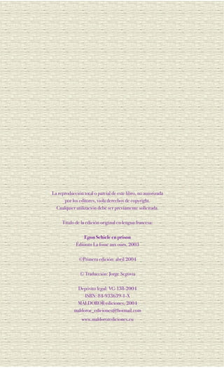 La reproducción total o parcial de este libro, no autorizada
      por los editores, viola derechos de copyright.
  Cualquier utilización debe ser previamente solicitada.

     Título de la edición original en lengua francesa:

                Egon Schiele en prison
            Éditions La fosse aux ours, 2003

              ©Primera edición: abril 2004

               © Traducción: Jorge Segovia

            Depósito legal: VG-138-2004
                ISBN: 84-933639-1-X
            MALDOROR ediciones, 2004
           maldoror_ediciones@hotmail.com
               www.maldororediciones.eu
 