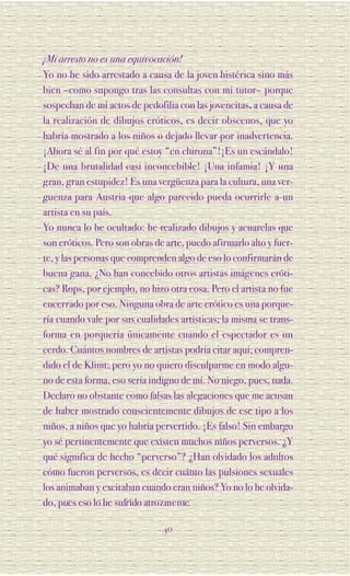 ¡Mi arresto no es una equivocación!
Yo no he sido arrestado a causa de la joven histérica sino más
bien –como supongo tras las consultas con mi tutor– porque
sospechan de mí actos de pedofilia con las jovencitas, a causa de
la realización de dibujos eróticos, es decir obscenos, que yo
habría mostrado a los niños o dejado llevar por inadvertencia.
¡Ahora sé al fin por qué estoy “en chirona”!¡Es un escándalo!
¡De una brutalidad casi inconcebible! ¡Una infamia! ¡Y una
gran, gran estupidez! Es una vergüenza para la cultura, una ver-
guenza para Austria que algo parecido pueda ocurrirle a un
artista en su país.
Yo nunca lo he ocultado: he realizado dibujos y acuarelas que
son eróticos. Pero son obras de arte, puedo afirmarlo alto y fuer-
te, y las personas que comprenden algo de eso lo confirmarán de
buena gana. ¿No han concebido otros artistas imágenes eróti-
cas? Rops, por ejemplo, no hizo otra cosa. Pero el artista no fue
encerrado por eso. Ninguna obra de arte erótico es una porque-
ría cuando vale por sus cualidades artísticas; la misma se trans-
forma en porquería únicamente cuando el espectador es un
cerdo. Cuántos nombres de artistas podría citar aquí, compren-
dido el de Klimt; pero yo no quiero disculparme en modo algu-
no de esta forma, eso sería indigno de mí. No niego, pues, nada.
Declaro no obstante como falsas las alegaciones que me acusan
de haber mostrado conscientemente dibujos de ese tipo a los
niños, a niños que yo habría pervertido. ¡Es falso! Sin embargo
yo sé pertinentemente que existen muchos niños perversos. ¿Y
qué significa de hecho “perverso”? ¿Han olvidado los adultos
cómo fueron perversos, es decir cuánto las pulsiones sexuales
los animaban y excitaban cuando eran niños? Yo no lo he olvida-
do, pues eso lo he sufrido atro z m e n te.

                               40
 
