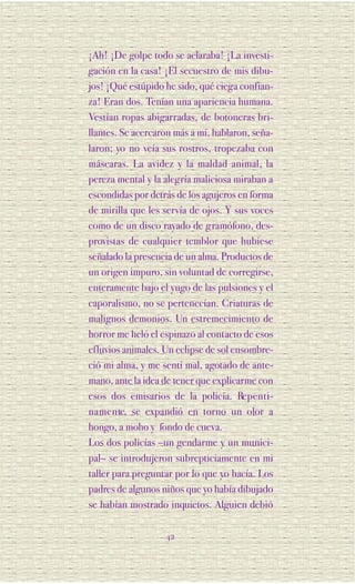 ¡Ah! ¡De golpe todo se aclaraba! ¡La investi-
gación en la casa! ¡El secuestro de mis dibu-
jos! ¡Qué estúpido he sido, qué ciega confian-
za! Eran dos. Tenían una apariencia humana.
Vestían ropas abigarradas, de botoneras bri-
llantes. Se acercaron más a mí, hablaron, seña-
laron; yo no veía sus rostros, tropezaba con
máscaras. La avidez y la maldad animal, la
pereza mental y la alegría maliciosa miraban a
escondidas por detrás de los agujeros en forma
de mirilla que les servía de ojos. Y sus voces
como de un disco rayado de gramófono, des-
provistas de cualquier temblor que hubiese
señalado la presencia de un alma. Productos de
un origen impuro, sin voluntad de corregirse,
enteramente bajo el yugo de las pulsiones y el
caporalismo, no se pertenecían. Criaturas de
malignos demonios. Un estremecimiento de
horror me heló el espinazo al contacto de esos
efluvios animales. Un eclipse de sol ensombre-
ció mi alma, y me sentí mal, agotado de ante-
mano, ante la idea de tener que explicarme con
esos dos emisarios de la policía. Re p e n t i -
n a m e n te, se expandió en torno un olor a
hongo, a moho y fondo de cueva.
Los dos policías –un gendarme y un munici-
pal– se introdujeron subrepticiamente en mi
taller para preguntar por lo que yo hacía. Los
padres de algunos niños que yo había dibujado
se habían mostrado inquietos. Alguien debió

                    42
 