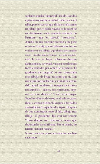 soplarles aquella “inquietud” al oído. Los dos
espías no encontraron nada de indecente en el
taller, pero creyeron que debían confiscarme
un dibujo que yo había clavado en la pared de
mi dorm i to rio –una acuarela realizada en
Krumau–, que les pareció “escabrosa”.
Aquello era una solemne necedad y me puse
nervioso. Les dije que no había nada de incon-
veniente en ese dibujo y que había presentado
otros –mucho más eróticos– en una exposi-
ción de arte en Pra ga, solamente dura n te
algún tiempo, es verdad, ya que poco después
fueron retirados por orden de la policía. El
gendarme me preguntó si aún conservaba
esos dibujos de Praga; respondí que sí. Con
una expresión pueblerina y sonrisa de enten-
dido, aquel instalador de trampas me invitó a
mostrárselos: “Vamos, no se preocupe, déje-
nos ver esos chismes.” Y caí en la trampa.
Saqué los dibujos del cajón en donde los guar-
daba, y, como un imbécil, los pasé a los dedos
amorcillados de aquellos dos tipos. Después
de que examinaron todo el fajo, dibujo tras
dibujo, el gendarme dijo con voz severa:
“ E stos dibujos son indecentes, tengo que
depositarlos en el tribunal. Por lo demás, no
tardará en tener noticias.”
No tuve noticias; pero esos cabrones me han
encerrado.



                            43
 