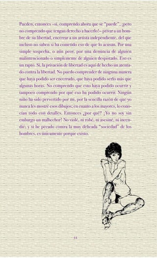 Pueden, entonces –sí, comprendo ahora que se “puede”, ¡pero
no comprendo que tengan derecho a hacerlo!– privar a un hom-
bre de su libertad, encerrar a un artista independiente, del que
incluso no saben si ha cometido eso de que lo acusan. Por una
simple sospecha, o aún peor, por una denuncia de alguien
malintencionado o simplemente de alguien despistado. Eso es
un rapto. Sí, la privación de libertad es aquí de hecho un atenta-
do contra la libertad. No puedo comprender de ninguna manera
que haya podido ser encerrado, que haya podido serlo más que
algunas horas. No comprendo que esto haya podido ocurrir y
tampoco comprendo por qué eso ha podido ocurrir. Ningún
niño ha sido pervertido por mí, por la sencilla razón de que yo
nunca les mostré esos dibujos; en cuanto a los mayores, lo cono-
cían todo con detalles. Entonces ¿por qué? ¡Yo no soy sin
embargo un malhechor! No violé, ni robé, ni asesiné, ni incen-
dié; y si he pecado contra la muy delicada “sociedad” de los
hombres, es únicamente porque existo.




                               44
 