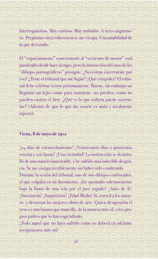 Interrogatorios. Muy curioso. Muy turbador. A veces angustio-
so. Preguntas cuya coherencia se me escapa. Una amabilidad de
la que desconfío.

El “enjuiciamiento” concerniente al “secuestro de menor” está
paralizado desde hace tiempo, pero la instrucción del caso de los
“dibujos pornográficos” prosigue. ¿Necesitan encerrarme por
eso? ¿Teme el tribunal que me fugué? ¡Qué estupidez! El tribu-
nal debe celebrar sesión próximamente. Bueno, sin embargo no
llegarán tan lejos como para castrarme, no pueden, como no
pueden castrar el Arte. ¿Qué es lo que todavía puede ocurrir-
me? (Además de que lo que me ocurre es malo y tot almente
injusto).



Viena, 8 de mayo de 1912

¡24 días de encarcelamiento! ¡Veinticuatro días o quinientas
setenta y seis horas! ¡Una eternidad! La instrucción se desarro-
lló de una manera lamentable, y he sufrido una indecible desgra-
cia. Se me castiga terriblemente sin haber sido condenado.
Durante la sesión del tribunal, uno de mis dibujos confiscados,
el que colgaba en mi dormitorio, ¡fue quemado solemnemente
bajo la llama de una vela por el juez togado! ¡Auto de fe!
¡Savonarola! ¡Inquisición! ¡Edad Media! Sí, corred a los muse-
os y destrozar las mejores obras de arte. Quien desaprueba el
sexo es una basura que mancilla, de la manera más vil, a los pro-
pios padres que lo han engendrado.
¡Todo aquel que no haya sufrido como yo deberá en adelante
avergonzarse ante mí!

                               46
 