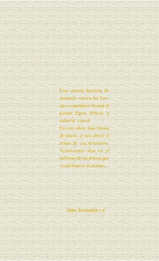 Una oscura historia de
atentado contra las bue-
nas costumbres llevará al
p i n tor Egon Schiele a
sufrir la cárcel.
En esta obra, bajo forma
de diario, se nos ofrece el
relato de esa detención.
Veinticuatro días en el
infierno de un artista que
se adelantó a su tiempo.




   ISBN: 84-933639-1-X
 