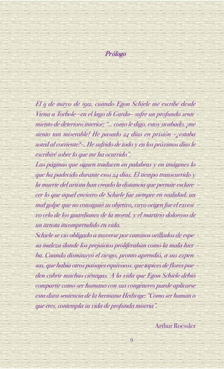 Prólogo




El 9 de mayo de 1912, cuando Egon Schiele me escribe desde
Viena a Torbole –en el lago di Garda– sufre un profundo senti -
miento de deterioro interior: “… como le digo, estoy acabado, ¡me
siento tan miserable! He pasado 24 días en prisión –¿estaba
usted al corriente?–. He sufrido de todo y en los próximos días le
escribiré sobre lo que me ha ocurrido”.
Las páginas que siguen traducen en palabras y en imágenes lo
que ha padecido durante esos 24 días. El tiempo transcurrido y
la muerte del artista han creado la distancia que permite esclare -
cer lo que aquel encierro de Schiele fue siempre en realidad: un
mal golpe que no consiguió su objetivo, cuyo origen fue el excesi -
vo celo de los guardianes de la moral, y el martirio doloroso de
un artista incomprendido en vida.
Schiele se vio obligado a moverse por caminos orillados de espe      -
sa maleza donde los prejuicios proliferaban como la mala hier        -
ba. Cuando disminuyó el riesgo, pronto aprendió, a sus expen         -
sas, que había otros paisajes equívocos, que tapices de flores pue   -
den cubrir muchas ciénagas. A la vida que Egon Schiele debió
compartir como ser humano con sus congéneres puede aplicarse
esta dura sentencia de la hermana Hedwige: “Como ser human o
que eres, contempla su vida de profunda miseria”.

                                                 Arthur Roessler
                                       9
 