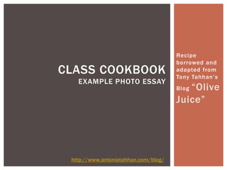 Recipe
                                      borrowed and
CLASS COOKBOOK                        adapted from
                                      Tony Tahhan’s
   EXAMPLE PHOTO ESSAY
                                         “Olive
                                      Blog

                                      Juice”




 http://www.antoniotahhan.com/blog/
 
