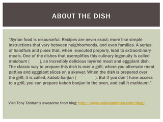 ABOUT THE DISH


“Syrian food is resourceful. Recipes are never exact; more like simple
instructions that vary between neighborhoods, and even families. A series
of handfuls and pines that, when executed properly, lead to extraordinary
meals. One of the dishes that exemplifies this culinary ingenuity is called
maldoum (           ), an incredibly delicious layered meat and eggplant dish.
The classic way to prepare this dish is over a grill, where you alternate meat
patties and eggplant slices on a skewer. When the dish is prepared over
the grill, it is called, kabob banjan (            ). But if you don’t have access
to a grill, you can prepare kabob banjan in the oven, and call it maldoum.”



Visit Tony Tahhan’s awesome food blog: http://www.antoniotahhan.com/blog/
 