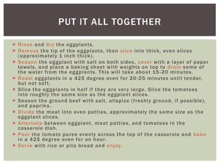 PUT IT ALL TOGETHER

 Rinse and dr y the eggplants.
 Remove the tip of the eggplants, then slice into thick , even slices
  (approximately 1 inch thick).
 Season the eggplant with salt on both sides, cover with a layer of paper
  towels, and place a baking sheet with weights on top to drain some of
  the water from the eggplants. This will take about 15 -20 minutes.
 Roast eggplants in a 425 degree oven for 20 -25 minutes until tender,
  but not sof t.
 Slice the eggplants in half if they are ver y large. Slice the tomatoes
  into roughly the same size as the eggplant slices.
 Season the ground beef with salt, allspice (freshly ground, if possible),
  and paprika.
 Divide the meat into even patties, approximately the same size as the
  eggplant slices.
 Alternate between eggplant, meat patties, and tomatoes in the
  casserole dish.
 Pour the tomato puree evenly across the top of the casserole and bake
  in a 425 degree oven for an hour.
 Ser ve with rice or pita bread and enjoy.
 