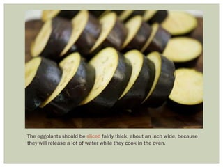 The eggplants should be sliced fairly thick, about an inch wide, because
they will release a lot of water while they cook in the oven.
 