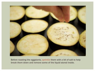 Before roasting the eggplants, sprinkle them with a bit of salt to help
break them down and remove some of the liquid stored inside.
 