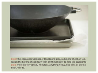 Cover the eggplants with paper towels and place a baking sheet on top.
Weigh the baking sheet down with anything heavy to help the eggplants
drain more quickly (15-20 minutes). Anything heavy, like cans or even a
brick, will do.
 