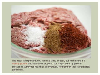 The meat is important. You can use lamb or beef, but make sure it is
freshly ground and seasoned properly. You might even try ground
chicken or turkey for healthier alternatives. Remember, these are merely
guidelines.
 