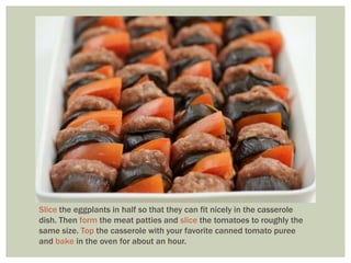 Slice the eggplants in half so that they can fit nicely in the casserole
dish. Then form the meat patties and slice the tomatoes to roughly the
same size. Top the casserole with your favorite canned tomato puree
and bake in the oven for about an hour.
 