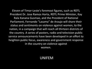 Eleven of Timor-Leste's foremost figures, such as RDTL President Dr. Jose Ramos Horta, RDTL Prime Minister, Kay Rala Xanana Gusmao, and the President of National Parliament, Fernando &quot;Lasama&quot; de Araujo will share their status and sentiments on violence against women, to the nation, in a campaign that will reach all thirteen districts of the country. A series of posters, radio and television public service announcements have been developed in an effort to heighten public focus, awareness and government response in the country on violence against women. UNIFEM 