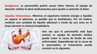 Analgésicos. La pancreatitis podría causar dolor intenso. El equipo de
atención médica te dará medicamentos para ayudar a controlar el dolor.
Líquidos intravenosos. Mientras el organismo invierte energía y líquidos
en reparar el páncreas, es posible que te deshidrates. Por tal motivo,
recibirás una cantidad de líquido adicional a través de una vena en el
brazo durante tu estancia hospitalaria
Una vez que la pancreatitis esté bajo
control, tu equipo de atención médica
puede tratar la causa de fondo de esta
enfermedad. Dependiendo de la causa de
la pancreatitis, el tratamiento puede
consistir en lo siguiente:
 