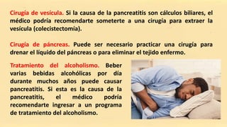 Cirugía de vesícula. Si la causa de la pancreatitis son cálculos biliares, el
médico podría recomendarte someterte a una cirugía para extraer la
vesícula (colecistectomía).
Cirugía de páncreas. Puede ser necesario practicar una cirugía para
drenar el líquido del páncreas o para eliminar el tejido enfermo.
Tratamiento del alcoholismo. Beber
varias bebidas alcohólicas por día
durante muchos años puede causar
pancreatitis. Si esta es la causa de la
pancreatitis, el médico podría
recomendarte ingresar a un programa
de tratamiento del alcoholismo.
 