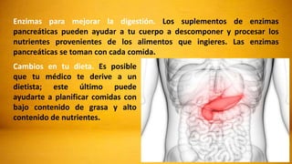Enzimas para mejorar la digestión. Los suplementos de enzimas
pancreáticas pueden ayudar a tu cuerpo a descomponer y procesar los
nutrientes provenientes de los alimentos que ingieres. Las enzimas
pancreáticas se toman con cada comida.
Cambios en tu dieta. Es posible
que tu médico te derive a un
dietista; este último puede
ayudarte a planificar comidas con
bajo contenido de grasa y alto
contenido de nutrientes.
 