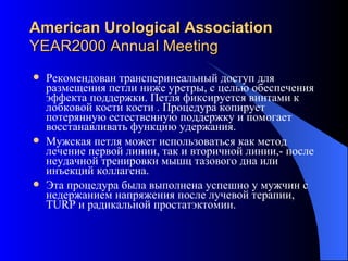 American Urological Association YEAR2000 Annual Meeting Рекомендован трансперинеальный доступ для   размещения петли ниже уретры, с целью обеспечения эффекта поддержки. Петля фиксируется винтами к лобковой кости кости . Процедура копирует потерянную естественную поддержку и помогает восстанавливать функцию  удержания .  Мужская петля может использоваться как метод лечение первой линии, так и вторичной линии,- после неудачной тренировки мышц тазового дна или инъекций коллагена.  Эта процедура была выполнена успешно у мужчин с недержанием напряжения после лучевой терапии,  TURP  и радикальной  простатэктомии .  