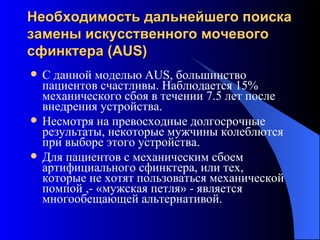 Необходимость дальнейшего поиска замены искусственного мочевого  сфинктер а  (AUS) С данной моделью  AUS , большинство пациентов счастливы. Наблюдается 15% механического сбоя в течении 7.5 лет после внедрения устройства.  Несмотря на превосходные долгосрочные результаты, некоторые мужчины колеблются при выборе этого устройства.  Для пациентов с механическим сбоем артифициального сфинктера, или тех, которые не хотят пользоваться механической помпой ,- «мужская петля» - является многообещающей альтернативой. 