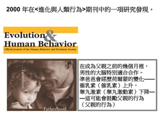 2000 年在<進化與人類行為>期刊中的一項研究發現。
在成為父親之前的幾個月裡，
男性的大腦特別適合合作。
準爸爸會經歷荷爾蒙的變化——
催乳素（催乳素）上升，
睾丸激素（睾丸激動素）下降—
—這可能會鼓勵父親的行為
（父親的行為）
 