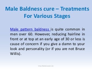 Male Baldness cure – Treatments
For Various Stages
Male pattern baldness is quite common in
men over 60. However, reducing hairline in
front or at top at an early age of 30 or less is
cause of concern if you give a damn to your
look and personality (or if you are not Bruce
Willis).
http://baldnesscare.com
 