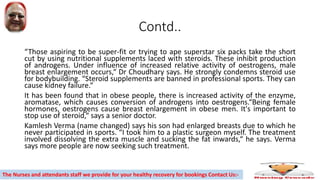 Contd..
“Those aspiring to be super-fit or trying to ape superstar six packs take the short
cut by using nutritional supplements laced with steroids. These inhibit production
of androgens. Under influence of increased relative activity of oestrogens, male
breast enlargement occurs,“ Dr Choudhary says. He strongly condemns steroid use
for bodybuilding. “Steroid supplements are banned in professional sports. They can
cause kidney failure.“
It has been found that in obese people, there is increased activity of the enzyme,
aromatase, which causes conversion of androgens into oestrogens.“Being female
hormones, oestrogens cause breast enlargement in obese men. It's important to
stop use of steroid,“ says a senior doctor.
Kamlesh Verma (name changed) says his son had enlarged breasts due to which he
never participated in sports. “I took him to a plastic surgeon myself. The treatment
involved dissolving the extra muscle and sucking the fat inwards,“ he says. Verma
says more people are now seeking such treatment.
The Nurses and attendants staff we provide for your healthy recovery for bookings Contact Us:-
 