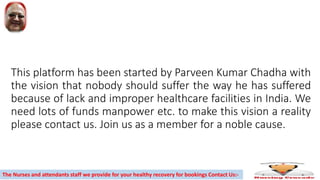 This platform has been started by Parveen Kumar Chadha with
the vision that nobody should suffer the way he has suffered
because of lack and improper healthcare facilities in India. We
need lots of funds manpower etc. to make this vision a reality
please contact us. Join us as a member for a noble cause.
The Nurses and attendants staff we provide for your healthy recovery for bookings Contact Us:-
 
