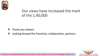 Our views have increased the mark
of the 1,40,000
 Thank you viewers
 Looking forward for franchise, collaboration, partners.
The Nurses and attendants staff we provide for your healthy recovery for bookings Contact Us:-
 