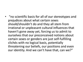 • “no scientific basis for all of our stereotypes and
prejudices about what certain sexes
should/shouldn’t do and they all stem from
irrational or unpleasant cultural influences that
haven’t gone away yet, forcing us to admit to
ourselves that our preconceived notions about
certain sexes or genders are just self-fulfilling
clichés with no logical basis, potentially
threatening our beliefs, our positions and even
our identity. And we can’t have that, can we?”
 