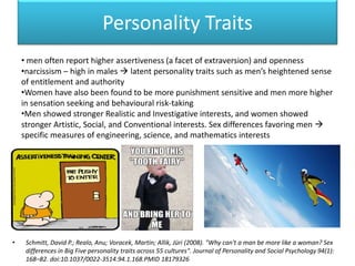 Personality Traits
• Schmitt, David P.; Realo, Anu; Voracek, Martin; Allik, Jüri (2008). "Why can't a man be more like a woman? Sex
differences in Big Five personality traits across 55 cultures". Journal of Personality and Social Psychology 94(1):
168–82. doi:10.1037/0022-3514.94.1.168.PMID 18179326
• men often report higher assertiveness (a facet of extraversion) and openness
•narcissism – high in males  latent personality traits such as men’s heightened sense
of entitlement and authority
•Women have also been found to be more punishment sensitive and men more higher
in sensation seeking and behavioural risk-taking
•Men showed stronger Realistic and Investigative interests, and women showed
stronger Artistic, Social, and Conventional interests. Sex differences favoring men 
specific measures of engineering, science, and mathematics interests
 